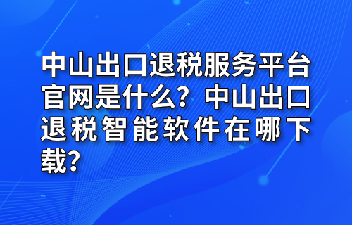 中山出口退税服务平台官网是什么？中山出口退税智能软件在哪下载？