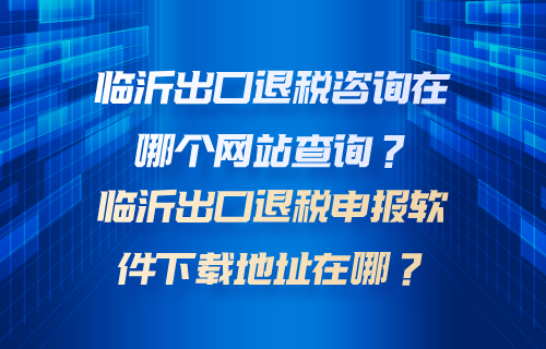 临沂出口退税咨询在哪个网站查询？临沂出口退税申报软件下载地址在哪？