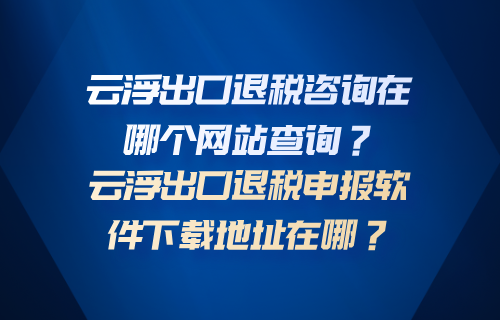 云浮出口退税咨询在哪个网站查询？云浮出口退税申报软件下载地址在哪？