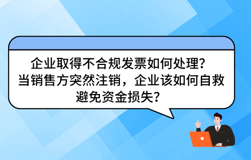 企业取得不合规发票如何处理？ ​当销售方突然注销，企业该如何自救避免资金损失？
