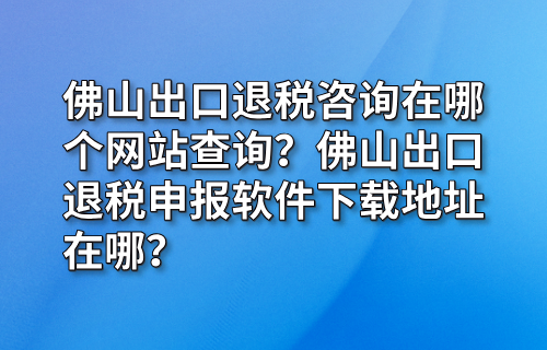 佛山出口退税咨询在哪个网站查询？佛山出口退税申报软件下载地址在哪？