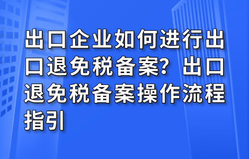出口企业如何进行出口退免税备案？出口退免税备案操作流程指引