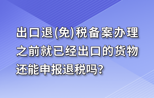 出口退(免)税备案办理之前就已经出口的货物还能申报退税吗？