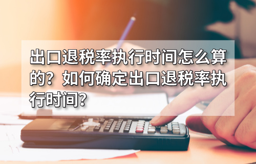 出口退税率执行时间怎么算的？如何确定出口退税率执行时间？
