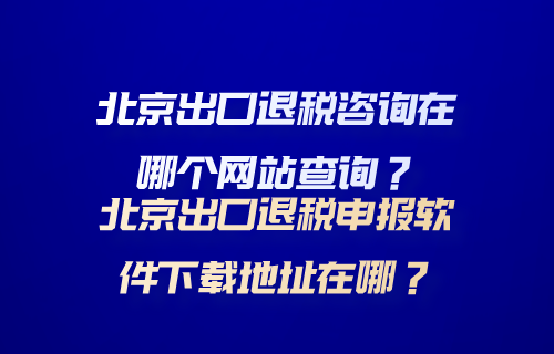 北京出口退税咨询在哪个网站查询？北京出口退税申报软件下载地址在哪？