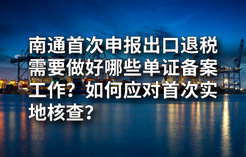 南通首次申报出口退税需要做好哪些单证备案工作？如何应对首次实地核查？