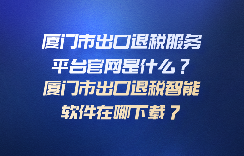 厦门市出口退税服务平台官网是什么？厦门市出口退税智能软件在哪下载？
