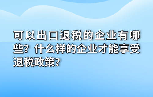 可以出口退税的企业有哪些？什么样的企业才能享受退税政策？