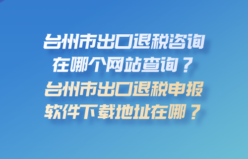 台州市出口退税咨询在哪个网站查询？台州市出口退税申报软件下载地址在哪？