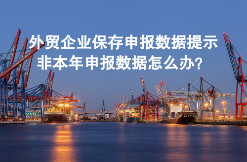 外贸企业保存申报数据提示非本年申报数据怎么办？