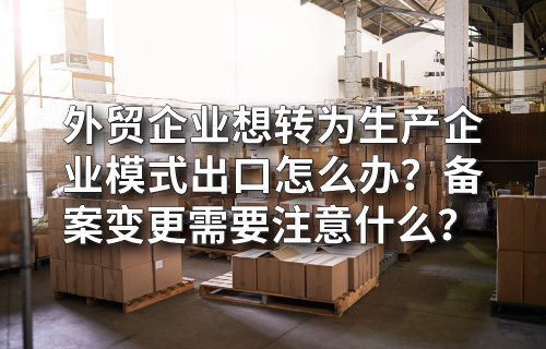 外贸企业想转为生产企业模式出口怎么办？备案变更需要注意什么？