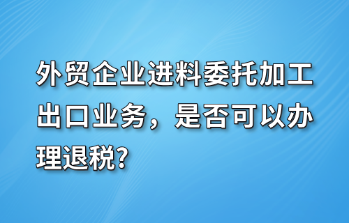 外贸企业进料委托加工出口业务可以退税吗