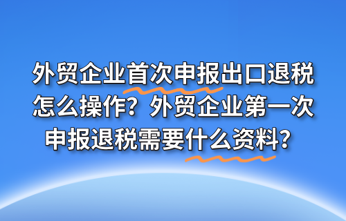 外贸企业首次申报出口退税怎么操作？外贸企业第一次申报退税需要什么资料？