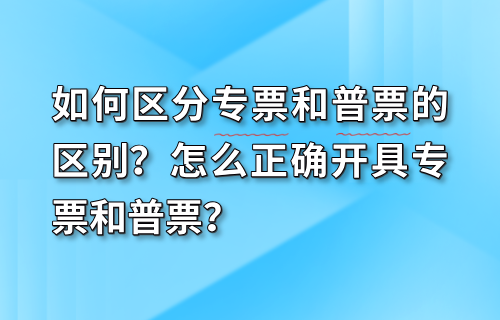 如何区分专票和普票的区别？怎么正确开具专票和普票？
