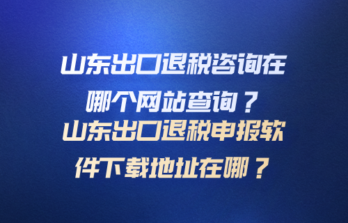 山东出口退税咨询在哪个网站查询？山东出口退税申报软件下载地址在哪？