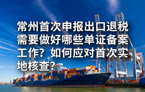 常州首次申报出口退税需要做好哪些单证备案工作？如何应对首次实地核查？