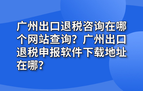 广州出口退税咨询在哪个网站查询？广州出口退税申报软件下载地址在哪？