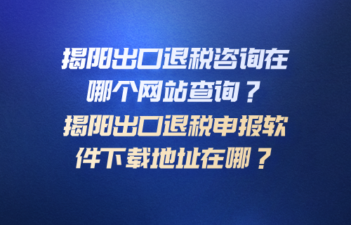 揭阳出口退税咨询在哪个网站查询？揭阳出口退税申报软件下载地址在哪？