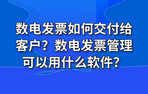 数电发票如何交付给客户？数电发票管理可以用什么软件？