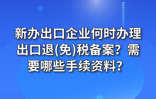 新办出口企业何时办理出口退(免)税备案？需要哪些手续资料？