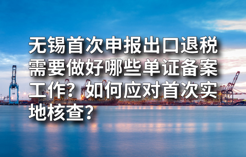 无锡首次申报出口退税需要做好哪些单证备案工作？如何应对首次实地核查？
