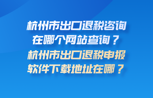 杭州市出口退税咨询在哪个网站查询？杭州市出口退税申报软件下载地址在哪？