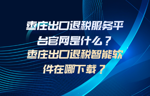 枣庄出口退税服务平台官网是什么？枣庄出口退税智能软件在哪下载？