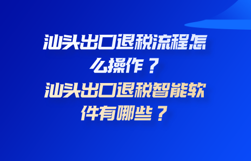 汕头出口退税流程怎么操作？汕头出口退税智能软件有哪些？