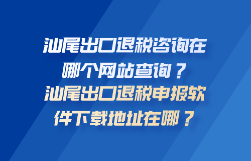 汕尾出口退税咨询在哪个网站查询？汕尾出口退税申报软件下载地址在哪？