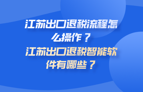 江苏出口退税流程怎么操作？江苏出口退税智能软件有哪些？