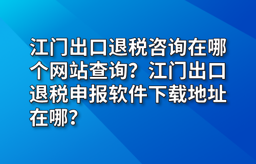 江门出口退税咨询在哪个网站查询？江门出口退税申报软件下载地址在哪？