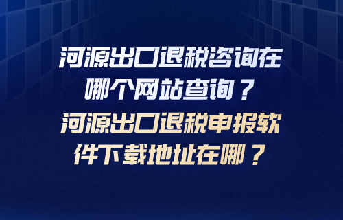 河源出口退税咨询在哪个网站查询？河源出口退税申报软件下载地址在哪？