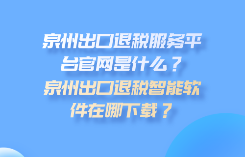 泉州市出口退税服务平台官网是什么？泉州市出口退税智能软件在哪下载？