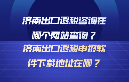 济南出口退税咨询在哪个网站查询？济南出口退税申报软件下载地址在哪？