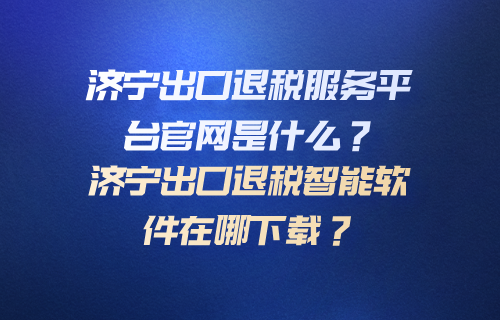 济宁出口退税服务平台官网是什么？济宁出口退税智能软件在哪下载？