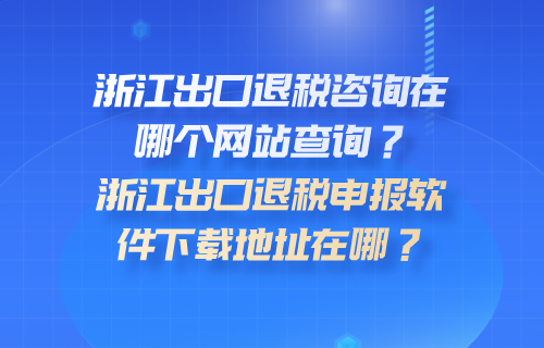 浙江出口退税咨询在哪个网站查询？浙江出口退税申报软件下载地址在哪？