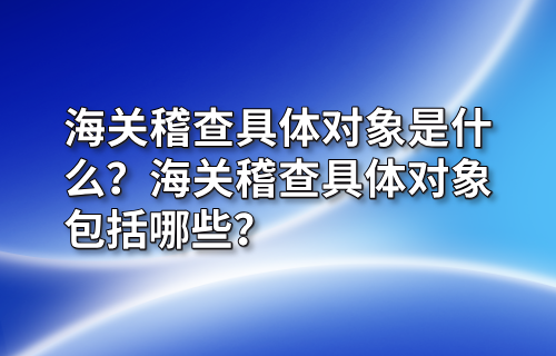 海关稽查具体对象是什么？海关稽查具体对象包括哪些？