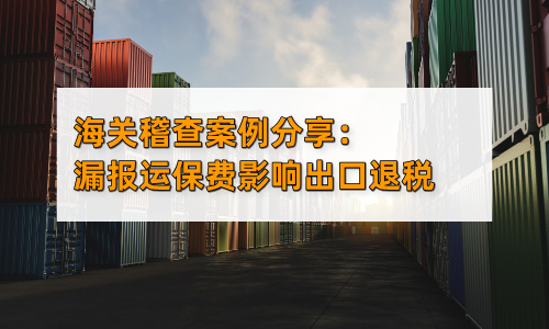 海关稽查案例分享：漏报运保费影响出口退税