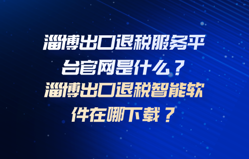 淄博出口退税服务平台官网是什么？淄博出口退税智能软件在哪下载？