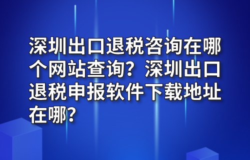 深圳出口退税咨询在哪个网站查询？深圳出口退税申报软件下载地址在哪？