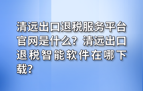 清远出口退税服务平台官网是什么？清远出口退税智能软件在哪下载？