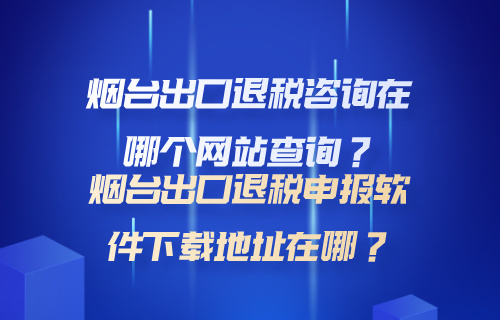 烟台出口退税咨询在哪个网站查询？烟台出口退税申报软件下载地址在哪？
