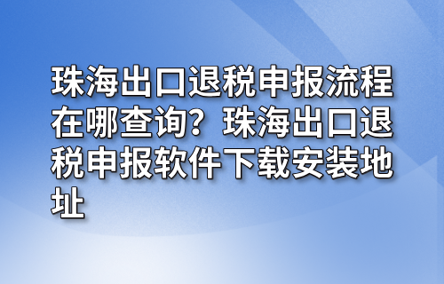 珠海出口退税申报流程在哪查询？珠海出口退税申报软件下载安装地址