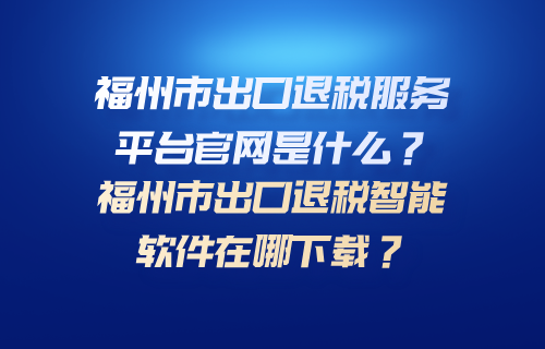 福州市出口退税服务平台官网是什么？福州市出口退税智能软件在哪下载？