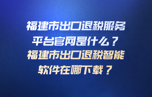 福建出口退税服务平台官网是什么？福建出口退税智能软件在哪下载？