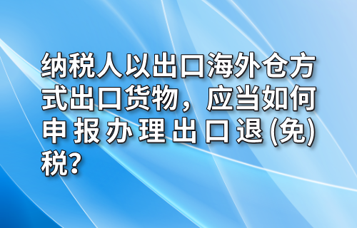 纳税人以出口海外仓方式出口货物，应当如何申报办理出口退(免)税？