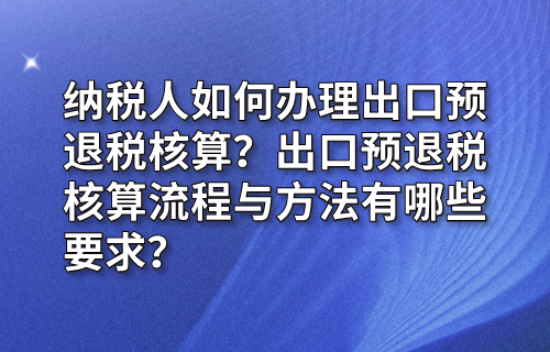 纳税人如何办理出口预退税核算？出口预退税核算流程与方法有哪些要求？