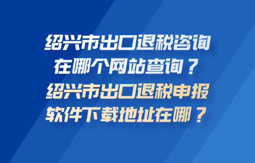 绍兴市出口退税咨询在哪个网站查询？绍兴市出口退税申报软件下载地址在哪？