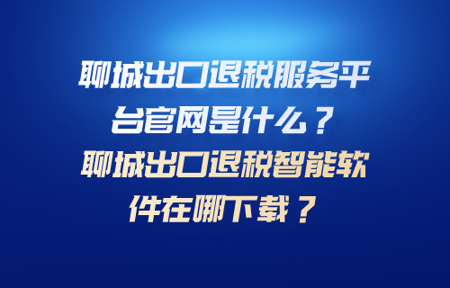 聊城出口退税服务平台官网是什么？聊城出口退税智能软件在哪下载？