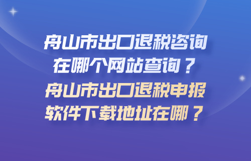 舟山市出口退税咨询在哪个网站查询？舟山市出口退税申报软件下载地址在哪？